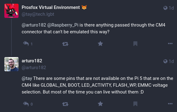 This is a conversation on Mastodon. Proxfox Virtual Environment asks "is there anything passed through the CM4 connector that can't be emulated this way?"
arturo182 answers "There are some pins that are not available on the Pi 5 that are on the CM4 like GLOBAL_EN, BOOT, LED_ACTIVITY, FLASH_WP, EMMC voltage selection. But most of the time you can life without them :D"